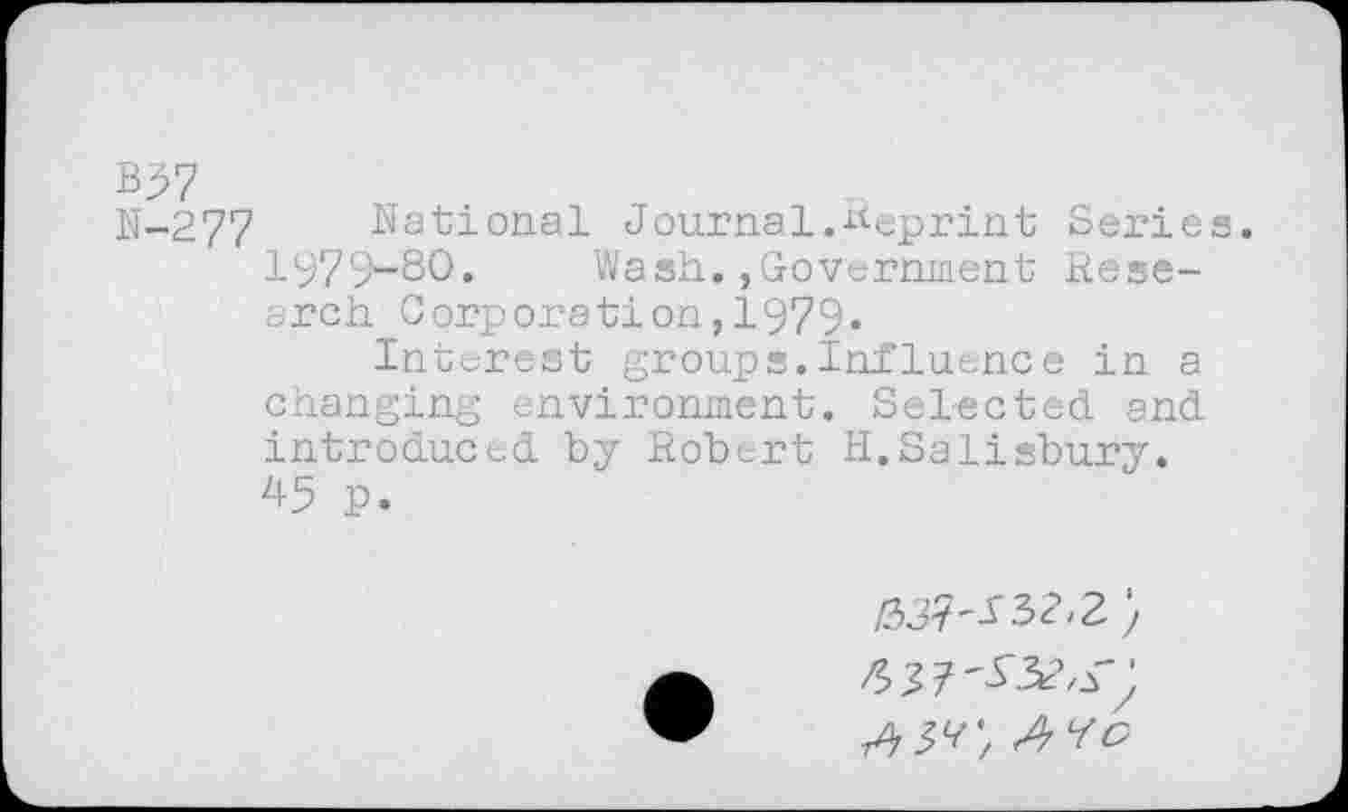 ﻿B97
N-277 National Journal.Reprint Series. 1979-80.	Wash.,Government Rese-
arch Corporation,1979*
Interest groups.Influence in a changing environment. Selected, and introduced by Robert H.Salisbury. 45 P.
637'^r: